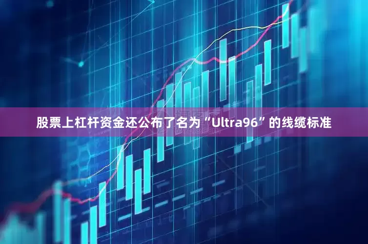 股票上杠杆资金还公布了名为“Ultra96”的线缆标准