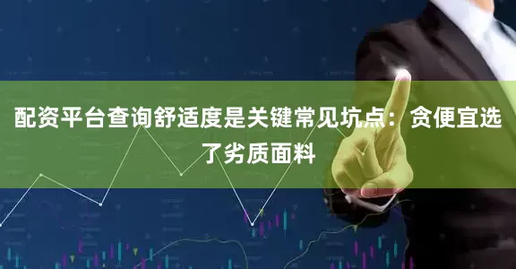 配资平台查询舒适度是关键常见坑点：贪便宜选了劣质面料