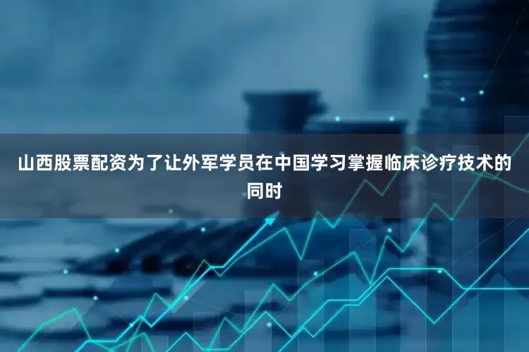 山西股票配资为了让外军学员在中国学习掌握临床诊疗技术的同时