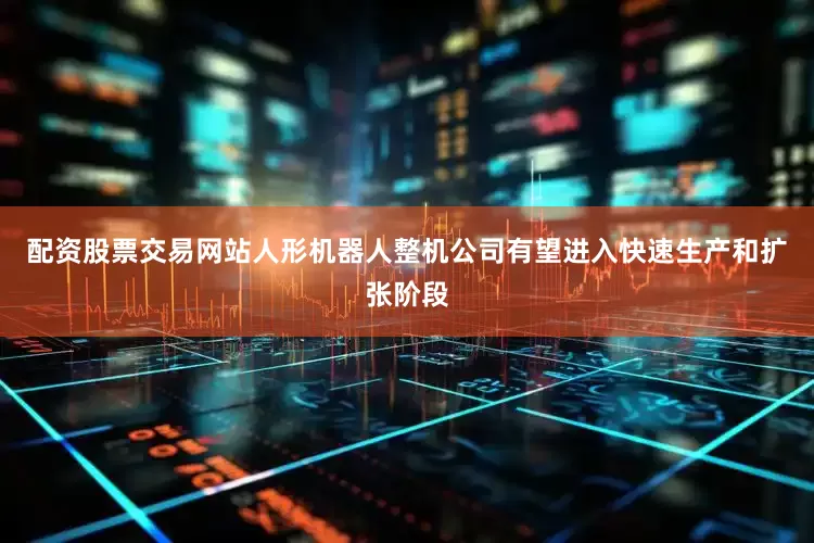 配资股票交易网站人形机器人整机公司有望进入快速生产和扩张阶段