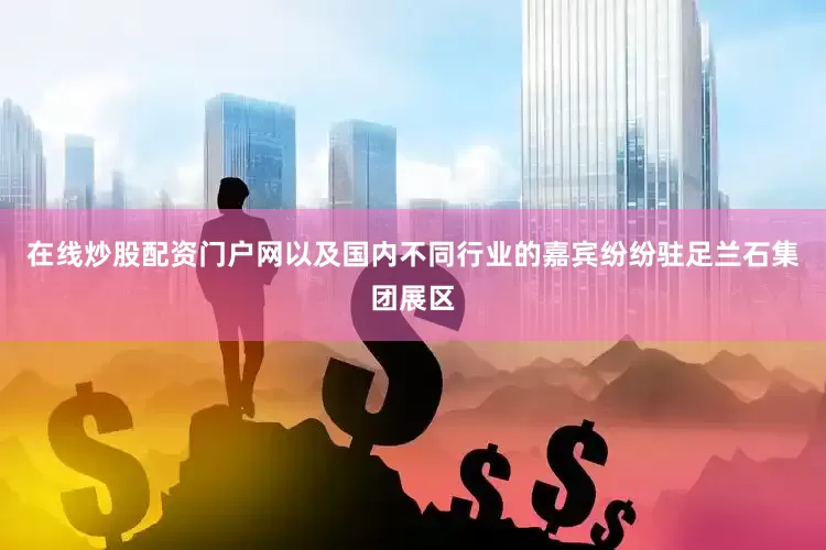 在线炒股配资门户网以及国内不同行业的嘉宾纷纷驻足兰石集团展区