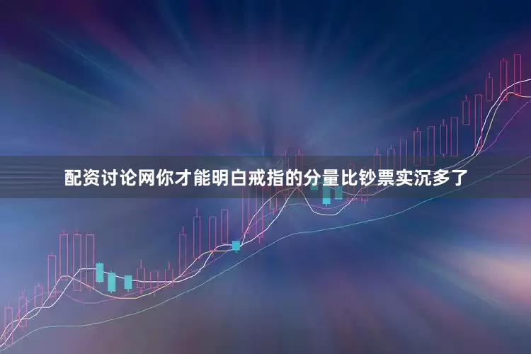 配资讨论网你才能明白戒指的分量比钞票实沉多了