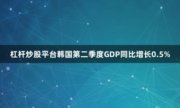 杠杆炒股平台韩国第二季度GDP同比增长0.5%