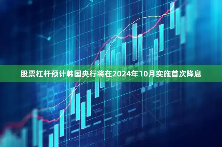 股票杠杆预计韩国央行将在2024年10月实施首次降息