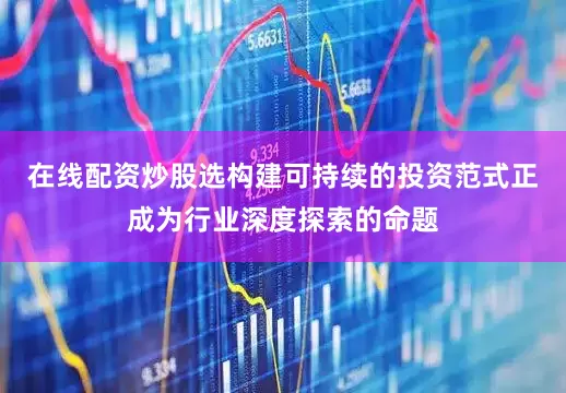 在线配资炒股选构建可持续的投资范式正成为行业深度探索的命题