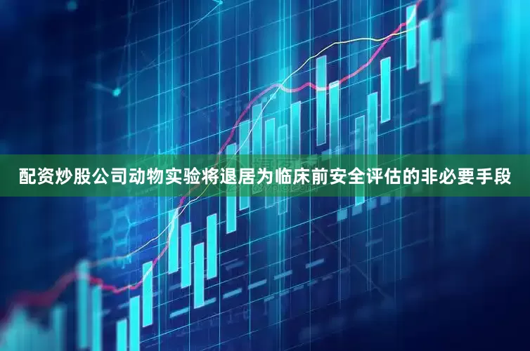 配资炒股公司动物实验将退居为临床前安全评估的非必要手段