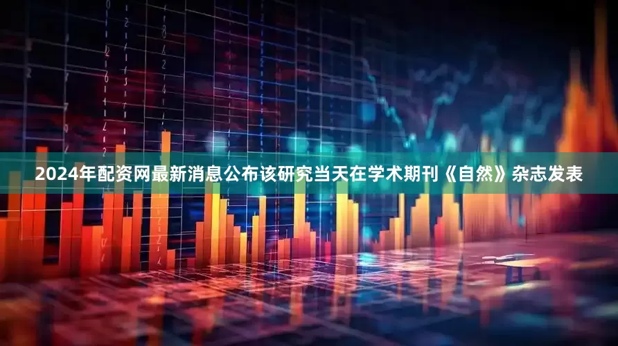 2024年配资网最新消息公布　　该研究当天在学术期刊《自然》杂志发表