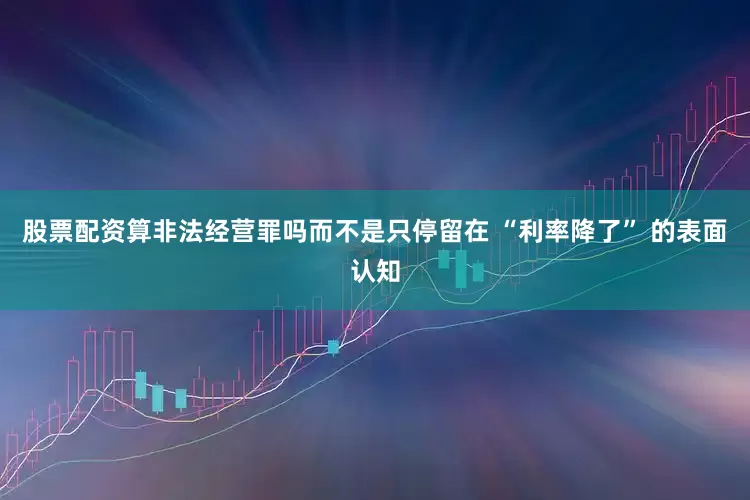 股票配资算非法经营罪吗而不是只停留在 “利率降了” 的表面认知