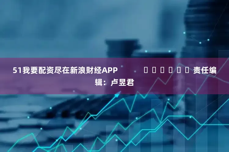 51我要配资尽在新浪财经APP            						责任编辑：卢昱君
